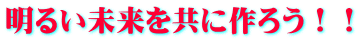 明るい未来を共に作ろう！！